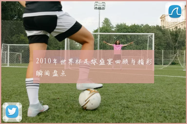 2010年世界杯足球盛宴回顾与精彩瞬间盘点