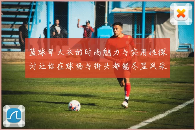 篮球军大衣的时尚魅力与实用性探讨让你在球场与街头都能尽显风采