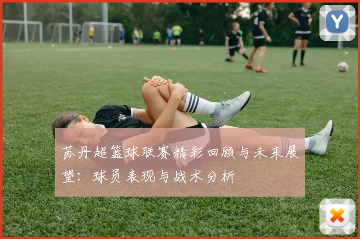 苏丹超篮球联赛精彩回顾与未来展望：球员表现与战术分析