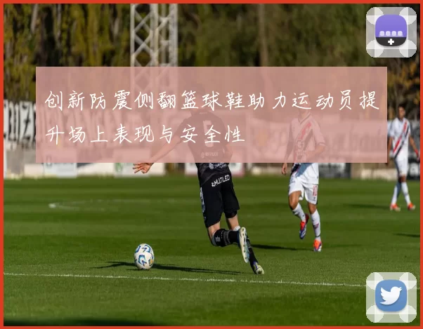 创新防震侧翻篮球鞋助力运动员提升场上表现与安全性