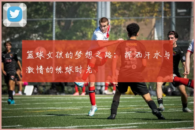 篮球女孩的梦想之路：挥洒汗水与激情的练球时光